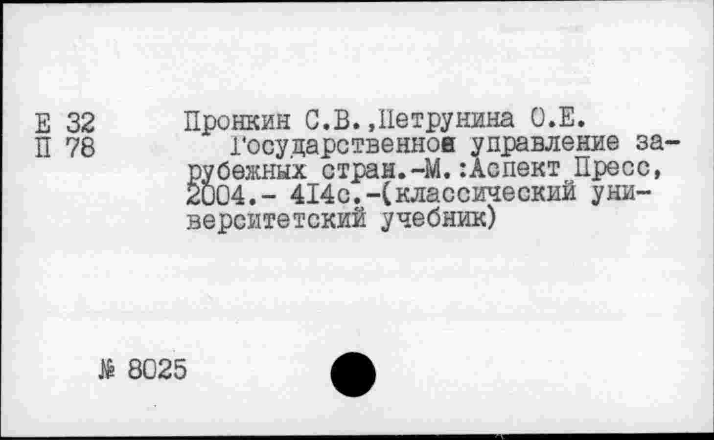 ﻿32
78
Пронкин С.В.»Петрунина О.Е.
Государственное управление зарубежных стран.-М.:Аспект Пресс, 2004.- 414с.-(классический университетский учебник)
Я 8025